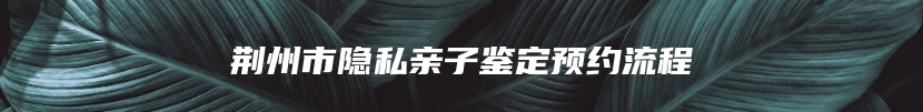 荆州市隐私亲子鉴定预约流程