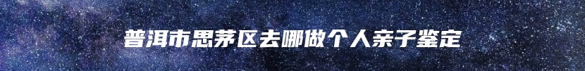 普洱市思茅区去哪做个人亲子鉴定