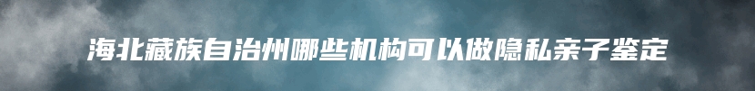 海北藏族自治州哪些机构可以做隐私亲子鉴定