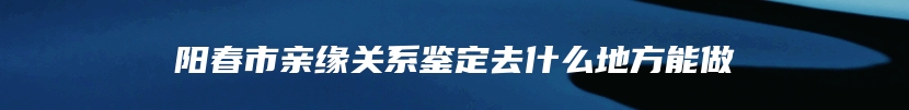 阳春市亲缘关系鉴定去什么地方能做