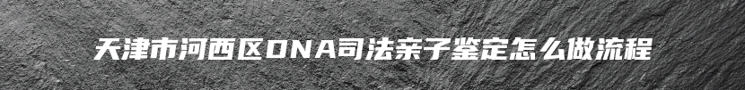 天津市河西区DNA司法亲子鉴定怎么做流程