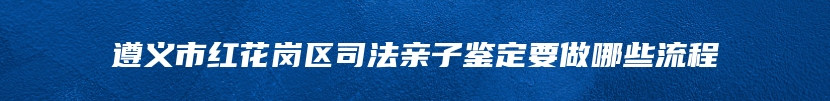 遵义市红花岗区司法亲子鉴定要做哪些流程