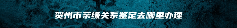 贺州市亲缘关系鉴定去哪里办理