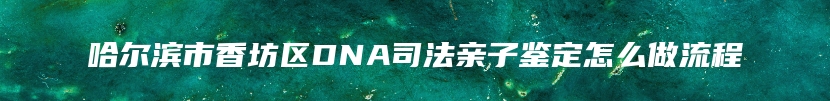 哈尔滨市香坊区DNA司法亲子鉴定怎么做流程