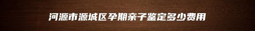 河源市源城区孕期亲子鉴定多少费用