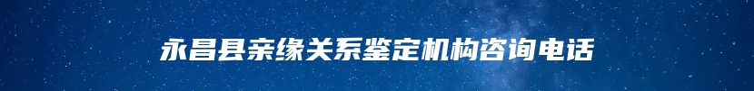 永昌县亲缘关系鉴定机构咨询电话