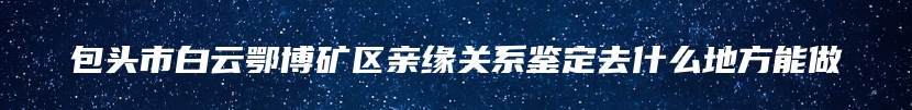 包头市白云鄂博矿区亲缘关系鉴定去什么地方能做