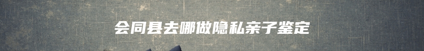 会同县去哪做隐私亲子鉴定