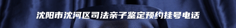 沈阳市沈河区司法亲子鉴定预约挂号电话