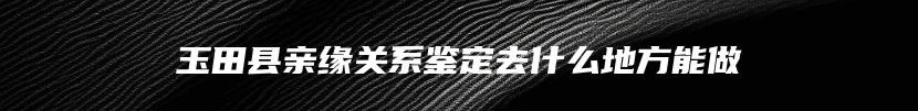 玉田县亲缘关系鉴定去什么地方能做