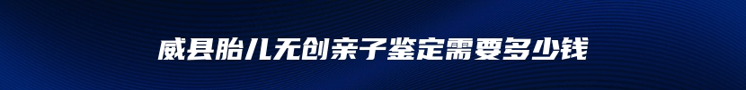 威县胎儿无创亲子鉴定需要多少钱