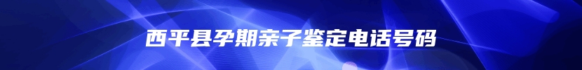 西平县孕期亲子鉴定电话号码