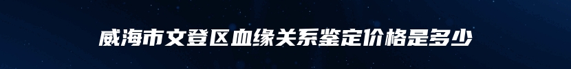 威海市文登区血缘关系鉴定价格是多少