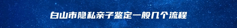 白山市隐私亲子鉴定一般几个流程