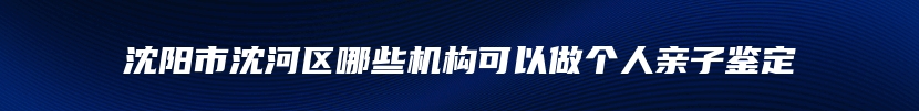 沈阳市沈河区哪些机构可以做个人亲子鉴定