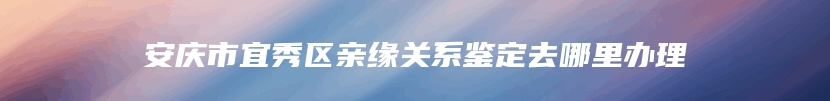 安庆市宜秀区亲缘关系鉴定去哪里办理