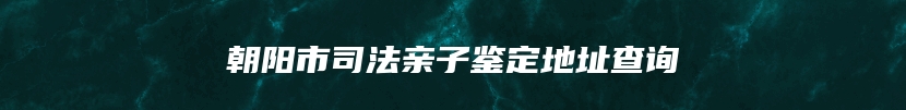 朝阳市司法亲子鉴定地址查询