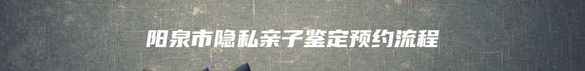 阳泉市隐私亲子鉴定预约流程