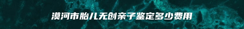 漠河市胎儿无创亲子鉴定多少费用