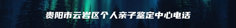 贵阳市云岩区个人亲子鉴定中心电话