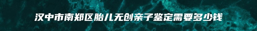 汉中市南郑区胎儿无创亲子鉴定需要多少钱