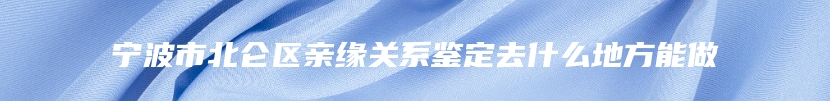 宁波市北仑区亲缘关系鉴定去什么地方能做