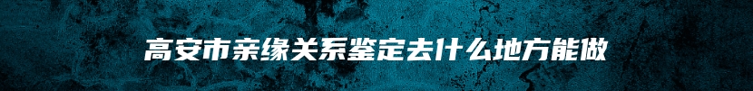 高安市亲缘关系鉴定去什么地方能做