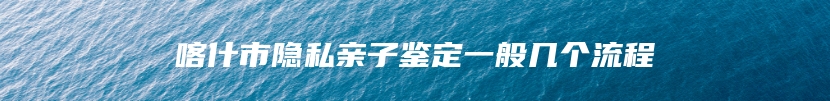 喀什市隐私亲子鉴定一般几个流程