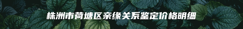 株洲市荷塘区亲缘关系鉴定价格明细