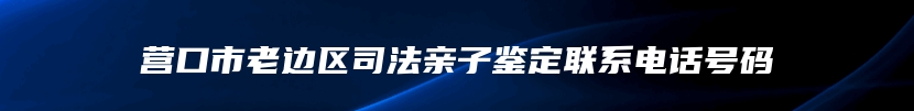 营口市老边区司法亲子鉴定联系电话号码