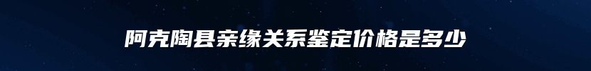 阿克陶县亲缘关系鉴定价格是多少