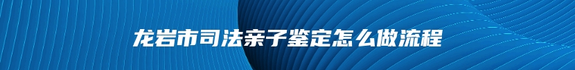 龙岩市司法亲子鉴定怎么做流程