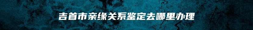 吉首市亲缘关系鉴定去哪里办理
