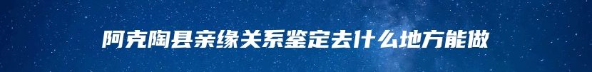 阿克陶县亲缘关系鉴定去什么地方能做