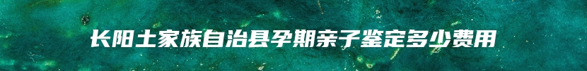 长阳土家族自治县孕期亲子鉴定多少费用