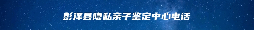 彭泽县隐私亲子鉴定中心电话
