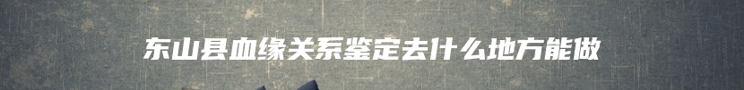 东山县血缘关系鉴定去什么地方能做