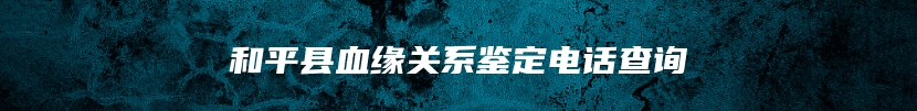 和平县血缘关系鉴定电话查询