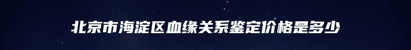 北京市海淀区血缘关系鉴定价格是多少