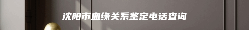 沈阳市血缘关系鉴定电话查询
