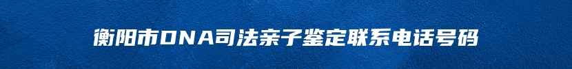 衡阳市DNA司法亲子鉴定联系电话号码