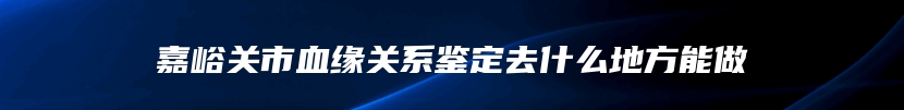 嘉峪关市血缘关系鉴定去什么地方能做