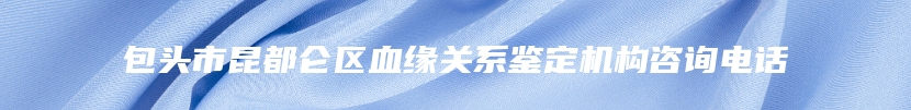 包头市昆都仑区血缘关系鉴定机构咨询电话