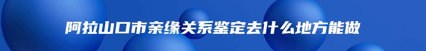 阿拉山口市亲缘关系鉴定去什么地方能做