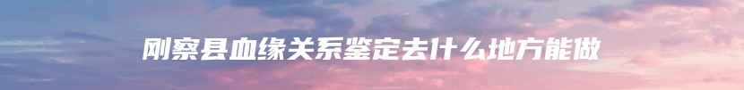 刚察县血缘关系鉴定去什么地方能做