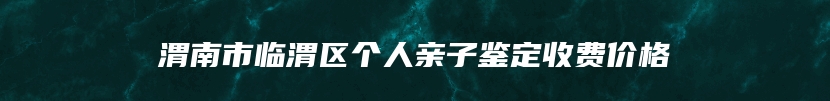 渭南市临渭区个人亲子鉴定收费价格