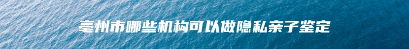 亳州市哪些机构可以做隐私亲子鉴定