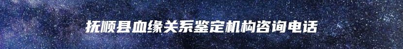 抚顺县血缘关系鉴定机构咨询电话