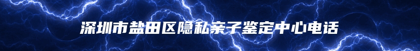 深圳市盐田区隐私亲子鉴定中心电话