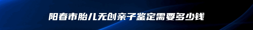 阳春市胎儿无创亲子鉴定需要多少钱